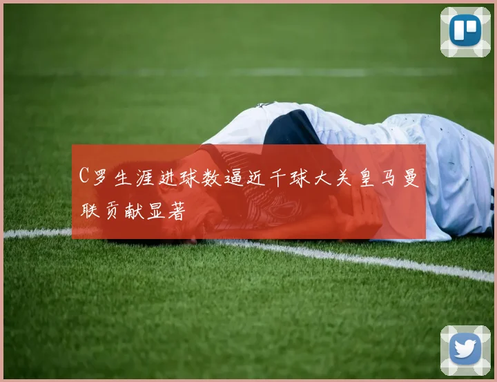 C罗生涯进球数逼近千球大关皇马曼联贡献显著