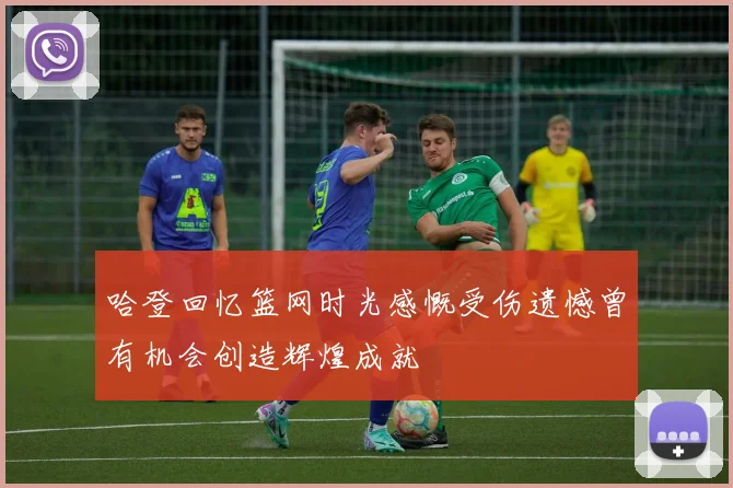 哈登回忆篮网时光感慨受伤遗憾曾有机会创造辉煌成就
