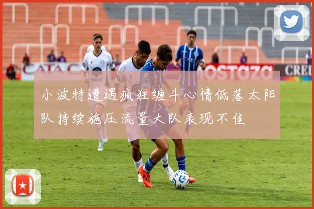 小波特遭遇疯狂缠斗心情低落太阳队持续施压流量大队表现不佳