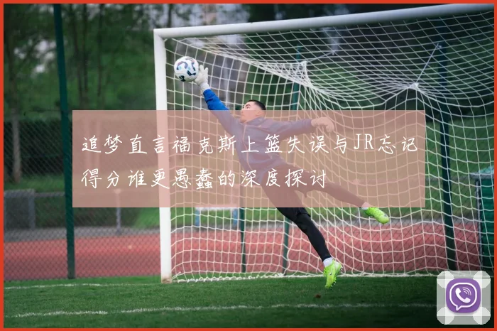 追梦直言福克斯上篮失误与JR忘记得分谁更愚蠢的深度探讨