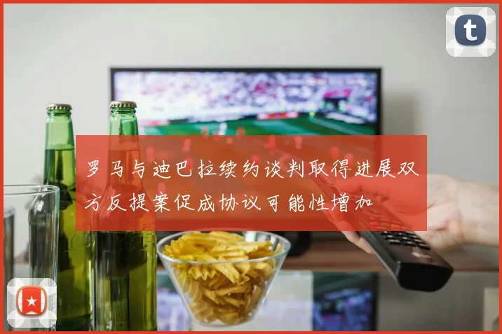 罗马与迪巴拉续约谈判取得进展双方反提案促成协议可能性增加