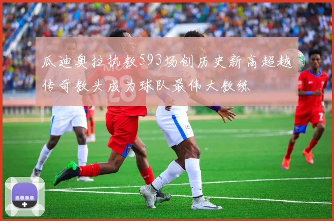 瓜迪奥拉执教593场创历史新高超越传奇教头成为球队最伟大教练