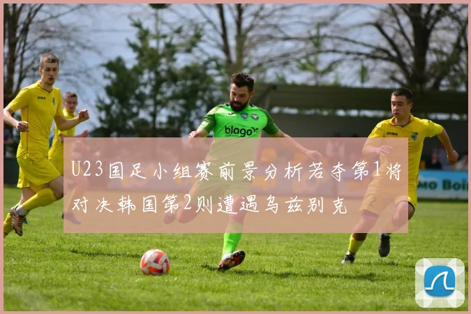 U23国足小组赛前景分析若夺第1将对决韩国第2则遭遇乌兹别克