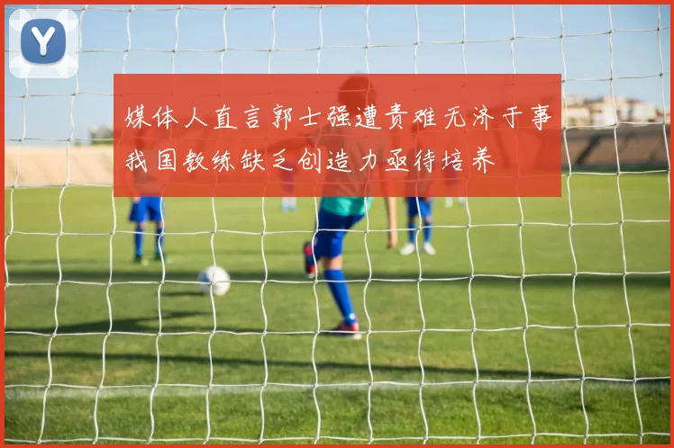 媒体人直言郭士强遭责难无济于事我国教练缺乏创造力亟待培养