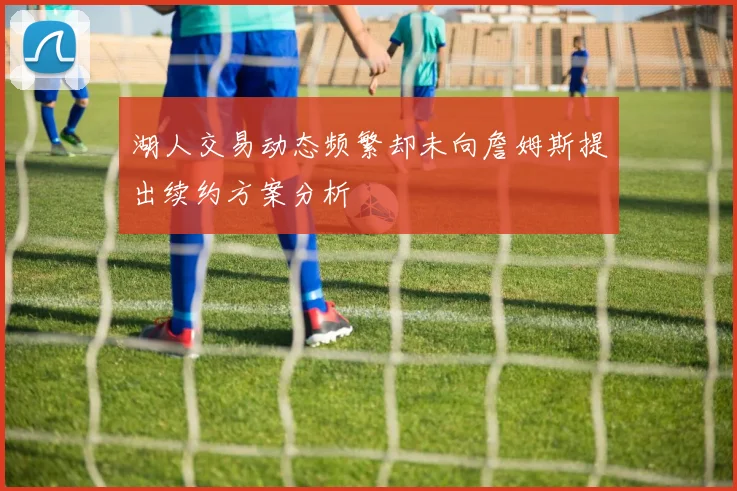 湖人交易动态频繁却未向詹姆斯提出续约方案分析