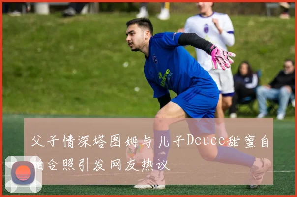 父子情深塔图姆与儿子Deuce甜蜜自拍合照引发网友热议