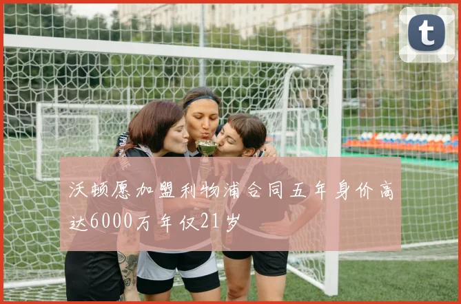 沃顿愿加盟利物浦合同五年身价高达6000万年仅21岁