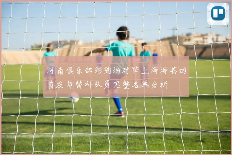河南俱乐部彩陶坊对阵上海海港的首发与替补队员完整名单分析