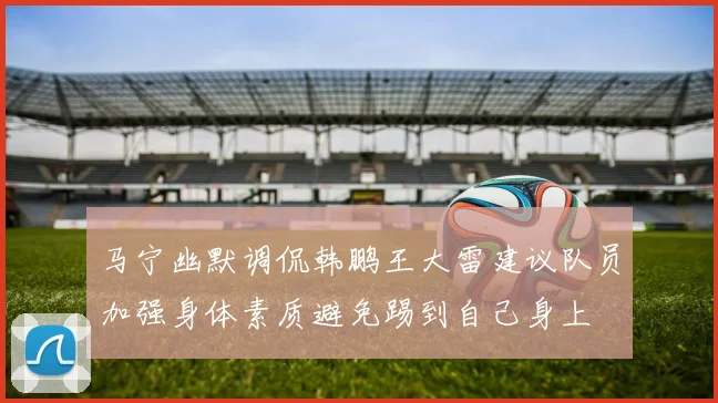 马宁幽默调侃韩鹏王大雷建议队员加强身体素质避免踢到自己身上