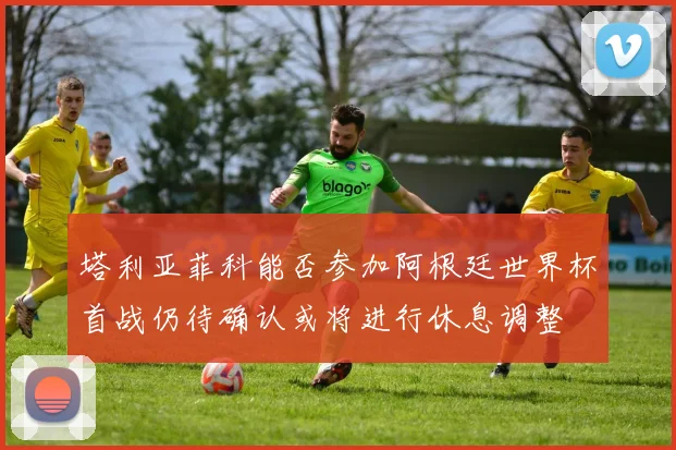 塔利亚菲科能否参加阿根廷世界杯首战仍待确认或将进行休息调整