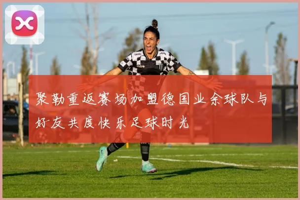 聚勒重返赛场加盟德国业余球队与好友共度快乐足球时光