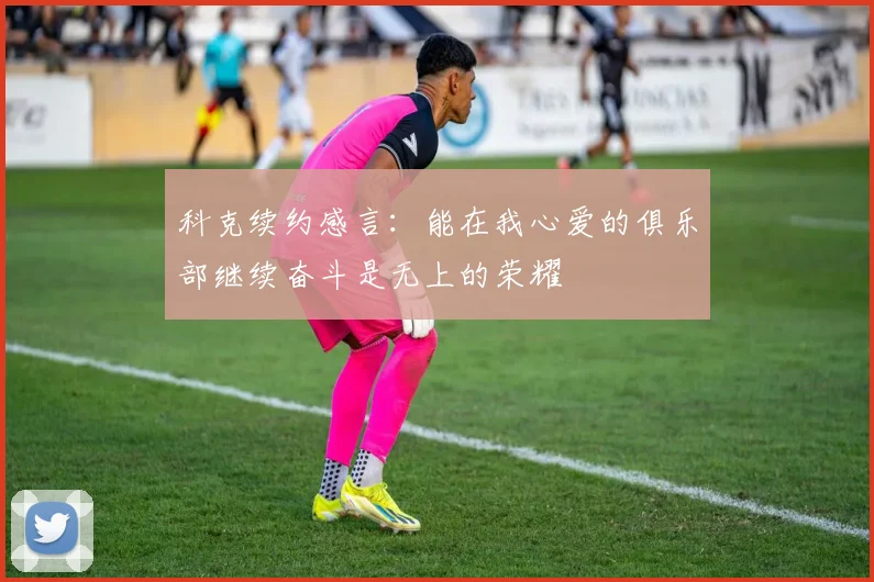 科克续约感言：能在我心爱的俱乐部继续奋斗是无上的荣耀