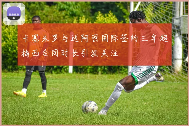 卡塞米罗与迈阿密国际签约三年超梅西合同时长引发关注