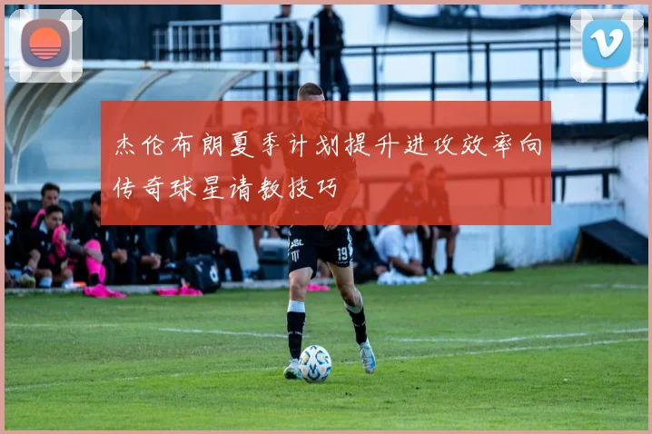 杰伦布朗夏季计划提升进攻效率向传奇球星请教技巧