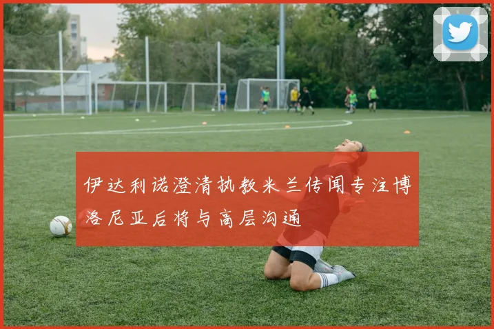 伊达利诺澄清执教米兰传闻专注博洛尼亚后将与高层沟通