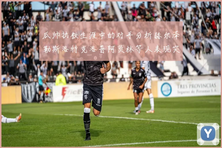 瓜帅执教生涯中的对手分析赫尔泽勒斯洛特克洛普阿莫林等人表现突出