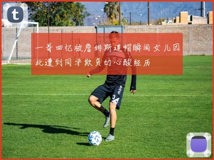 一哥回忆被詹姆斯追帽瞬间女儿因此遭到同学欺负的心酸经历
