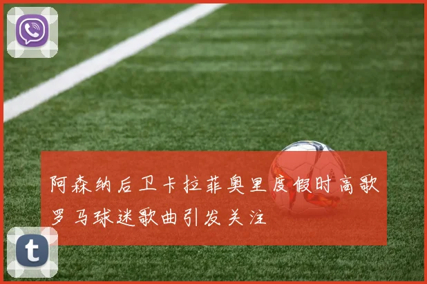 阿森纳后卫卡拉菲奥里度假时高歌罗马球迷歌曲引发关注