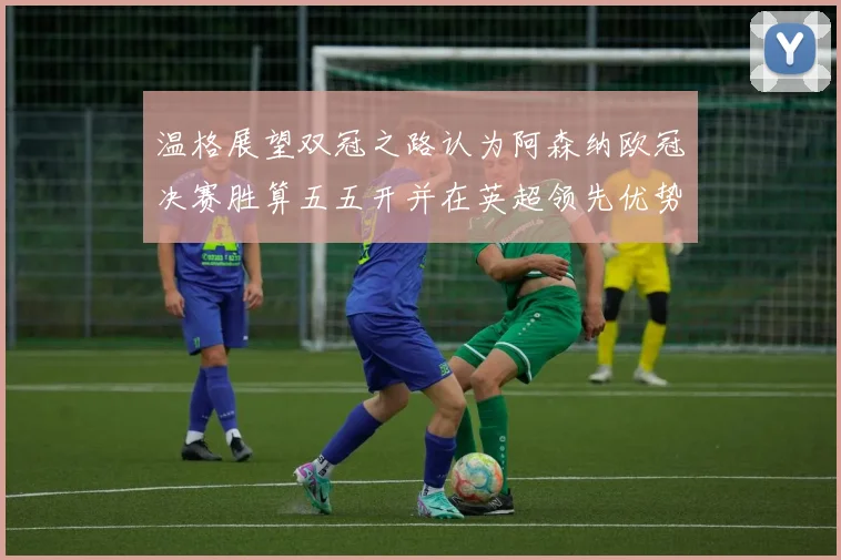 温格展望双冠之路认为阿森纳欧冠决赛胜算五五开并在英超领先优势明显