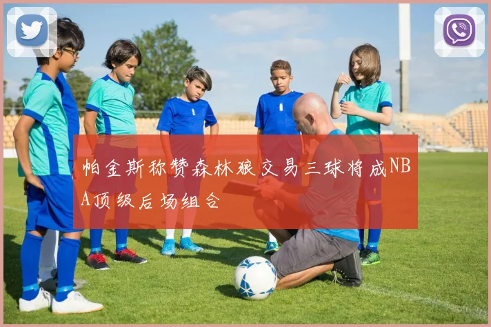 帕金斯称赞森林狼交易三球将成NBA顶级后场组合