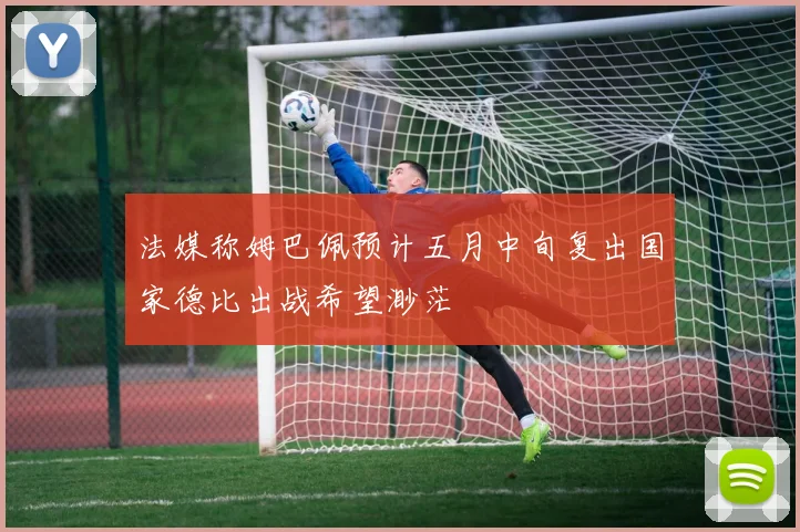 法媒称姆巴佩预计五月中旬复出国家德比出战希望渺茫